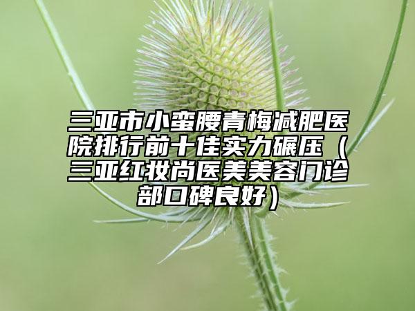 三亞市小蠻腰青梅減肥醫(yī)院排行前十佳實力碾壓（三亞紅妝尚醫(yī)美美容門診部口碑良好）