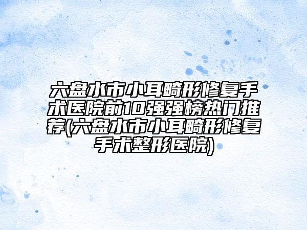 六盤(pán)水市小耳畸形修復(fù)手術(shù)醫(yī)院前10強(qiáng)強(qiáng)榜熱門(mén)推薦(六盤(pán)水市小耳畸形修復(fù)手術(shù)整形醫(yī)院)