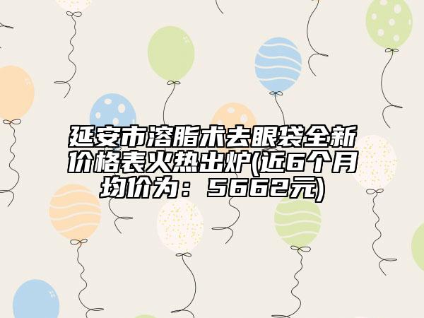 延安市溶脂術(shù)去眼袋全新價格表火熱出爐(近6個月均價為：5662元)