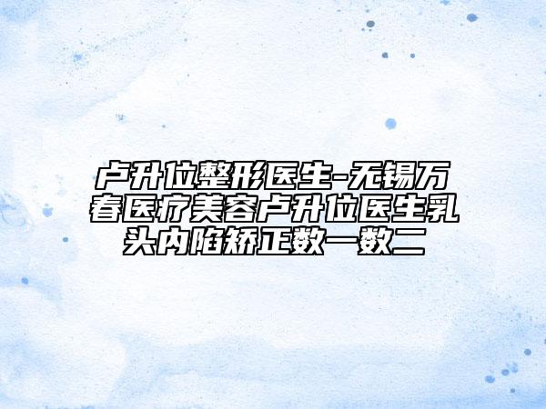 盧升位整形醫(yī)生-無錫萬春醫(yī)療美容盧升位醫(yī)生乳頭內(nèi)陷矯正數(shù)一數(shù)二