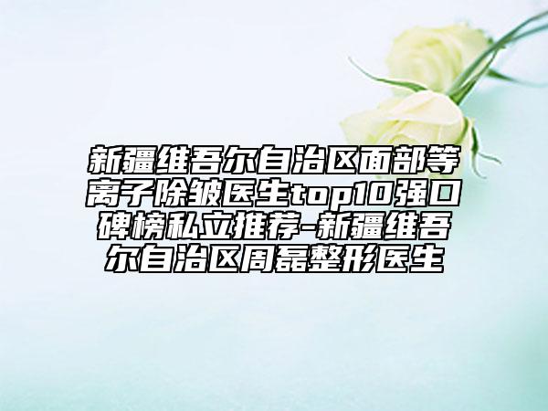 新疆維吾爾自治區(qū)面部等離子除皺醫(yī)生top10強口碑榜私立推薦-新疆維吾爾自治區(qū)周磊整形醫(yī)生