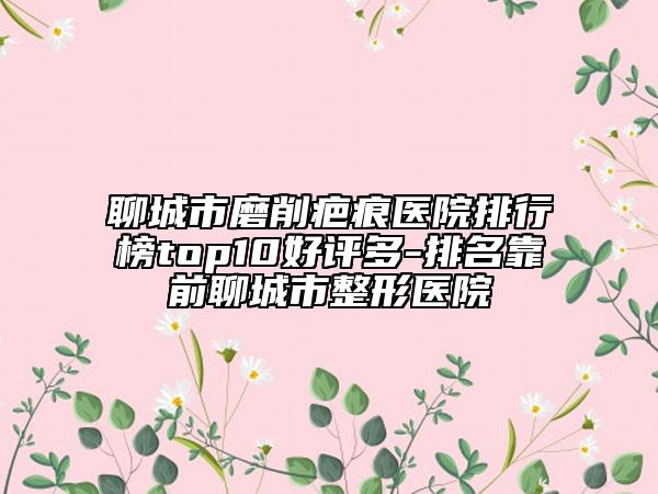 聊城市磨削疤痕醫(yī)院排行榜top10好評多-排名靠前聊城市整形醫(yī)院