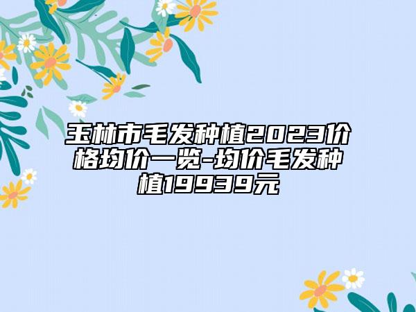 玉林市毛發(fā)種植2023價(jià)格均價(jià)一覽-均價(jià)毛發(fā)種植19939元