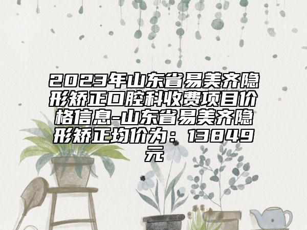 2023年山東省易美齊隱形矯正口腔科收費(fèi)項(xiàng)目價(jià)格信息-山東省易美齊隱形矯正均價(jià)為：13849元