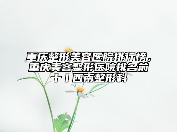 重慶整形美容醫(yī)院排行榜，重慶美容整形醫(yī)院排名前十丨西南整形科