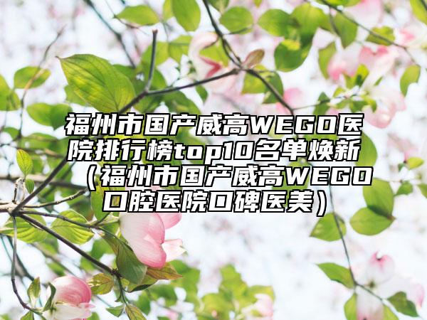 福州市國(guó)產(chǎn)威高WEGO醫(yī)院排行榜top10名單煥新（福州市國(guó)產(chǎn)威高WEGO口腔醫(yī)院口碑醫(yī)美）