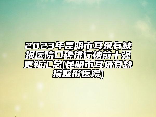 2023年昆明市耳朵有缺損醫(yī)院口碑排行榜前十強更新匯總(昆明市耳朵有缺損整形醫(yī)院)