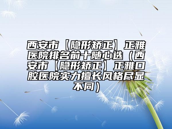 西安市【隱形矯正】正雅醫(yī)院排名前十隨心選（西安市【隱形矯正】正雅口腔醫(yī)院實力擅長風(fēng)格盡顯不同）