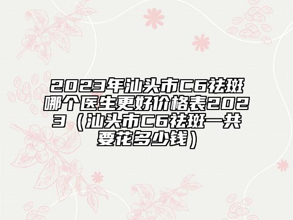 2023年汕頭市C6祛斑哪個醫(yī)生更好價格表2023（汕頭市C6祛斑一共要花多少錢）