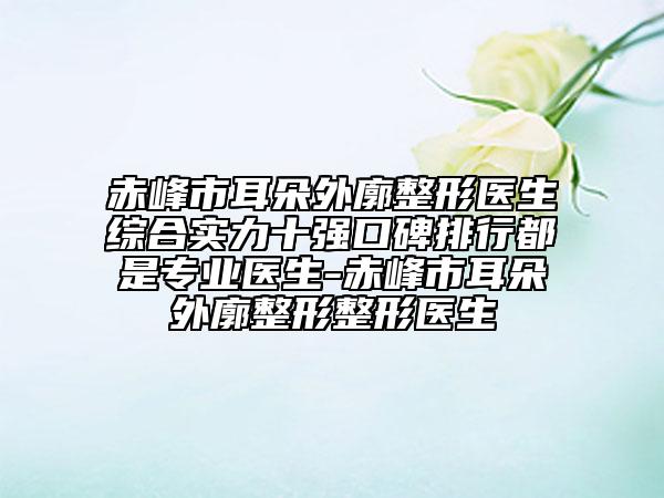 赤峰市耳朵外廓整形醫(yī)生綜合實(shí)力十強(qiáng)口碑排行都是專業(yè)醫(yī)生-赤峰市耳朵外廓整形整形醫(yī)生