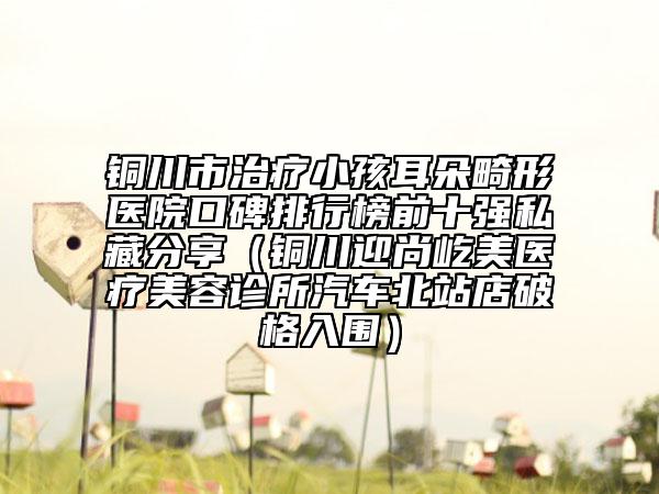 銅川市治療小孩耳朵畸形醫(yī)院口碑排行榜前十強(qiáng)私藏分享（銅川迎尚屹美醫(yī)療美容診所汽車北站店破格入圍）