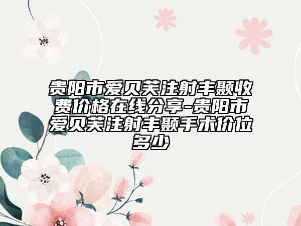 貴陽市愛貝芙注射豐顳收費(fèi)價(jià)格在線分享-貴陽市愛貝芙注射豐顳手術(shù)價(jià)位多少