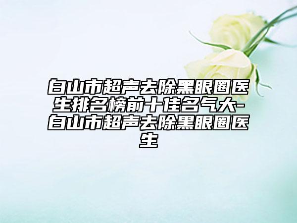 白山市超聲去除黑眼圈醫(yī)生排名榜前十佳名氣大-白山市超聲去除黑眼圈醫(yī)生
