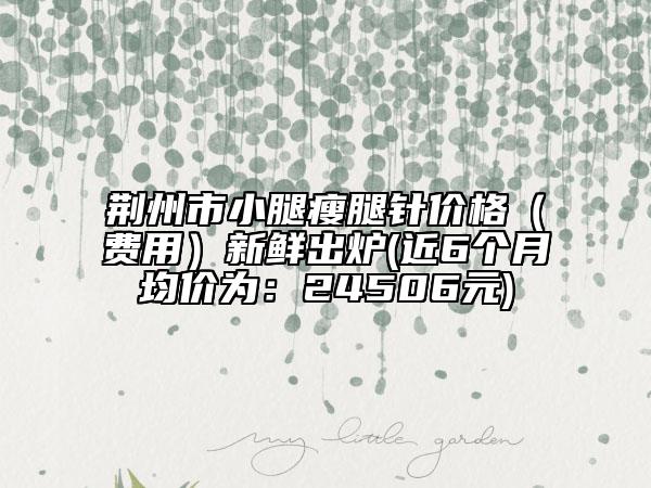 荊州市小腿瘦腿針價格（費(fèi)用）新鮮出爐(近6個月均價為：24506元)