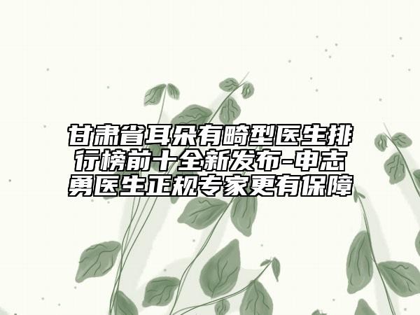 甘肅省耳朵有畸型醫(yī)生排行榜前十全新發(fā)布-申志勇醫(yī)生正規(guī)專家更有保障