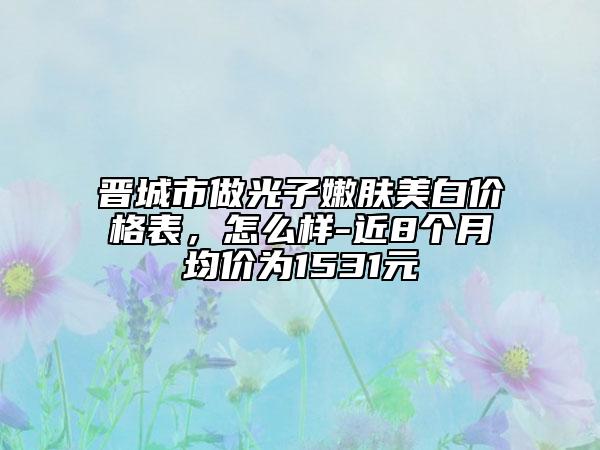 晉城市做光子嫩膚美白價格表，怎么樣-近8個月均價為1531元