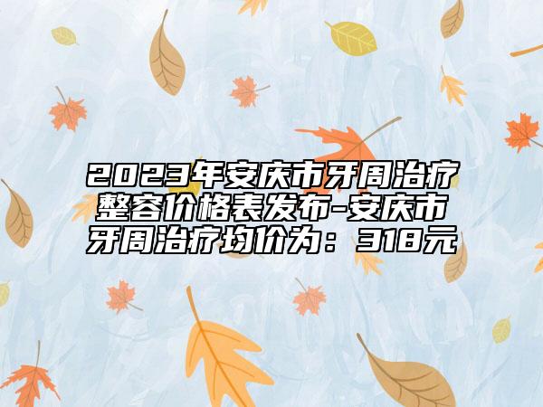 2023年安慶市牙周治療整容價(jià)格表發(fā)布-安慶市牙周治療均價(jià)為：318元