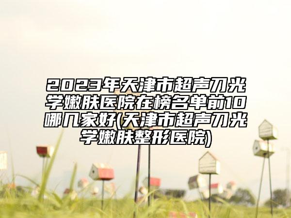 2023年天津市超聲刀光學(xué)嫩膚醫(yī)院在榜名單前10哪幾家好(天津市超聲刀光學(xué)嫩膚整形醫(yī)院)