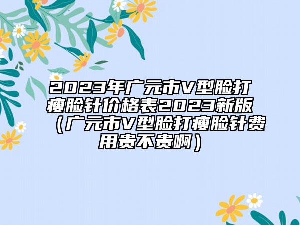 2023年廣元市V型臉打瘦臉針價格表2023新版(廣元市V型臉打瘦臉針費用貴不貴啊)