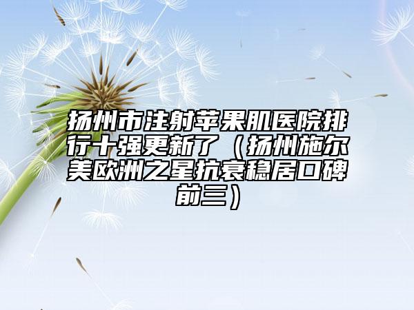 揚州市注射蘋果肌醫(yī)院排行十強更新了（揚州施爾美歐洲之星抗衰穩(wěn)居口碑前三）