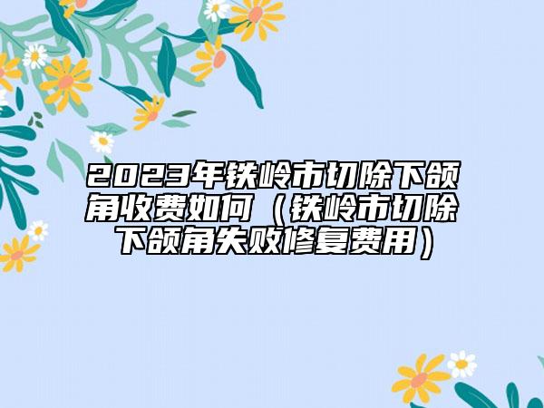 2023年鐵嶺市切除下頜角收費(fèi)如何（鐵嶺市切除下頜角失敗修復(fù)費(fèi)用）