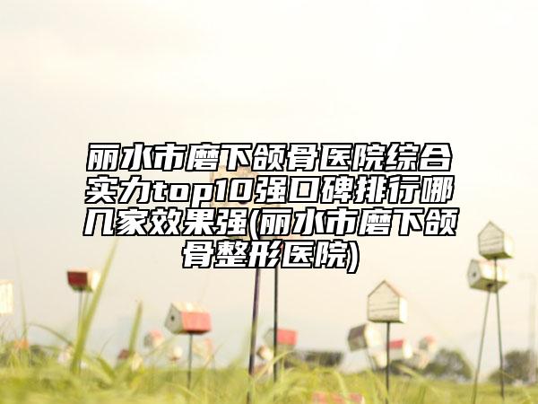 麗水市磨下頜骨醫(yī)院綜合實力top10強口碑排行哪幾家效果強(麗水市磨下頜骨整形醫(yī)院)