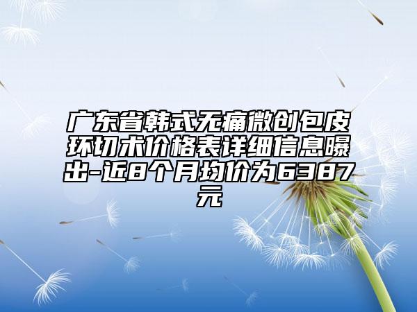 廣東省韓式無痛微創(chuàng)包皮環(huán)切術(shù)價格表詳細信息曝出-近8個月均價為6387元