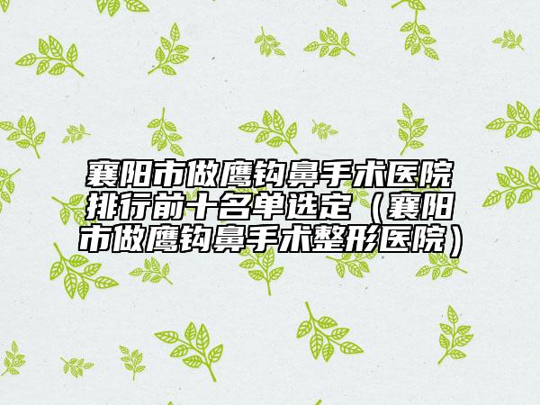 襄陽市做鷹鉤鼻手術(shù)醫(yī)院排行前十名單選定（襄陽市做鷹鉤鼻手術(shù)整形醫(yī)院）