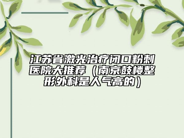 江蘇省激光治療閉口粉刺醫(yī)院大推薦（南京鼓樓整形外科是人氣高的）