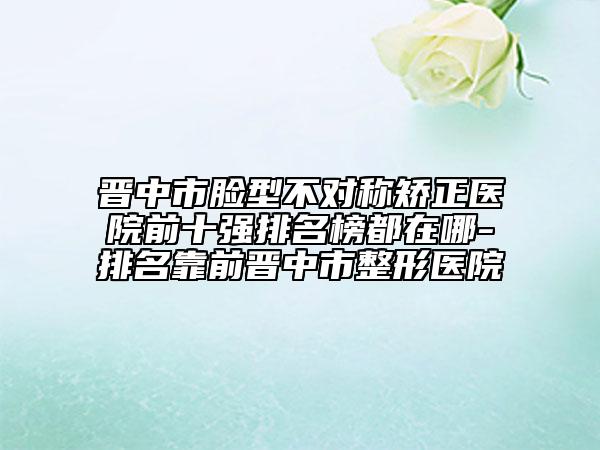 晉中市臉型不對(duì)稱矯正醫(yī)院前十強(qiáng)排名榜都在哪-排名靠前晉中市整形醫(yī)院
