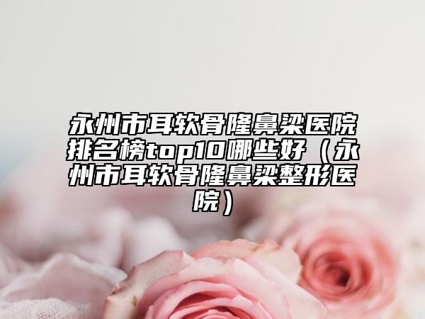 永州市耳軟骨隆鼻梁醫(yī)院排名榜top10哪些好（永州市耳軟骨隆鼻梁整形醫(yī)院）