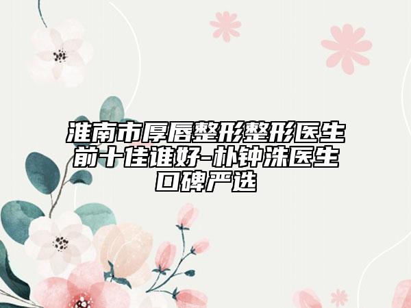 淮南市厚唇整形整形醫(yī)生前十佳誰好-樸鐘洙醫(yī)生口碑嚴選