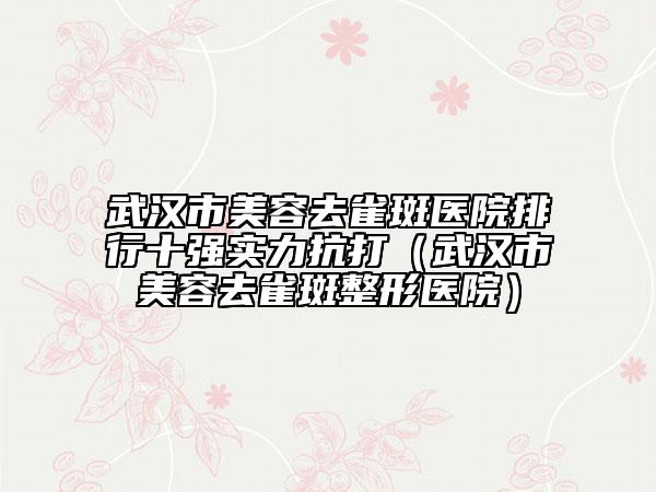 武漢市美容去雀斑醫(yī)院排行十強(qiáng)實(shí)力抗打（武漢市美容去雀斑整形醫(yī)院）