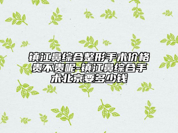 鎮(zhèn)江鼻綜合整形手術(shù)價(jià)格貴不貴呢-鎮(zhèn)江鼻綜合手術(shù)北京要多少錢