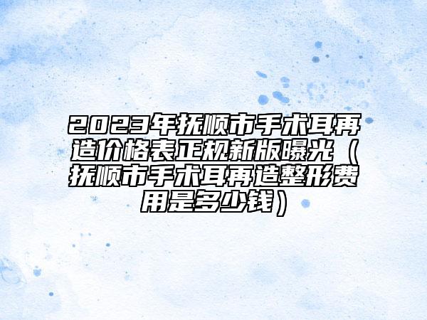 2023年撫順市手術(shù)耳再造價格表正規(guī)新版曝光（撫順市手術(shù)耳再造整形費用是多少錢）