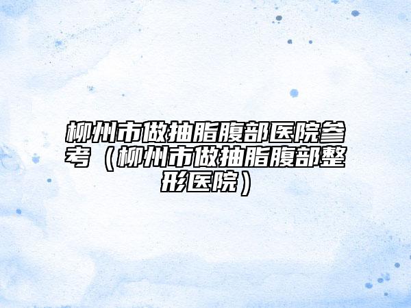 柳州市做抽脂腹部醫(yī)院參考（柳州市做抽脂腹部整形醫(yī)院）