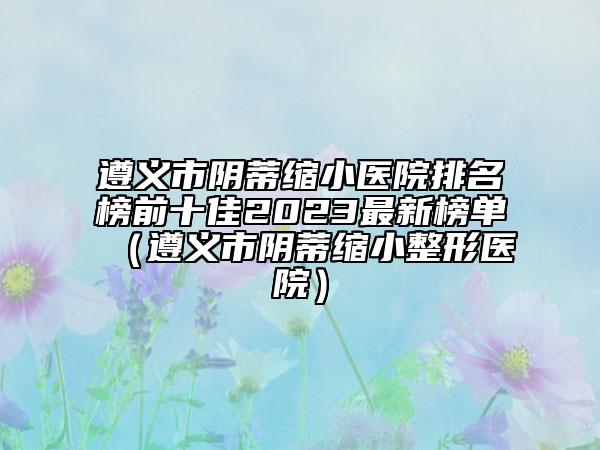 遵義市陰蒂縮小醫(yī)院排名榜前十佳2023最新榜單（遵義市陰蒂縮小整形醫(yī)院）