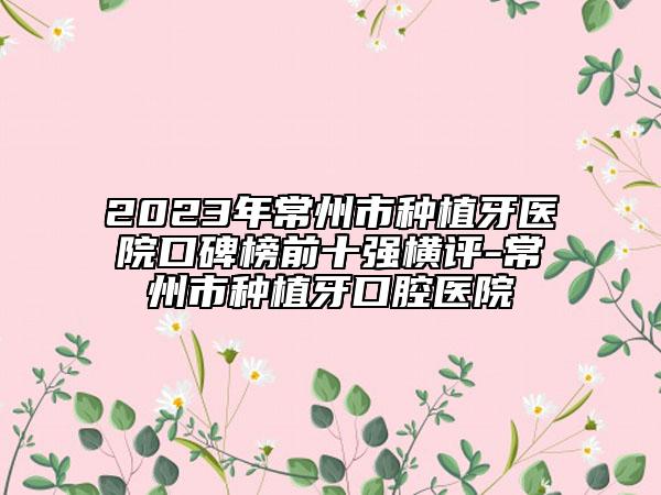 2023年常州市種植牙醫(yī)院口碑榜前十強橫評-常州市種植牙口腔醫(yī)院