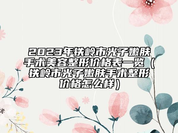 2023年鐵嶺市光子嫩膚手術(shù)美容整形價(jià)格表一覽（鐵嶺市光子嫩膚手術(shù)整形價(jià)格怎么樣）