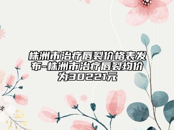 株洲市治療唇裂價格表發(fā)布-株洲市治療唇裂均價為30221元