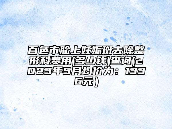 百色市臉上妊娠斑去除整形科費(fèi)用(多少錢)查詢(2023年5月均價(jià)為：1336元）