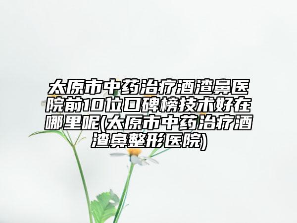 太原市中藥治療酒渣鼻醫(yī)院前10位口碑榜技術(shù)好在哪里呢(太原市中藥治療酒渣鼻整形醫(yī)院)