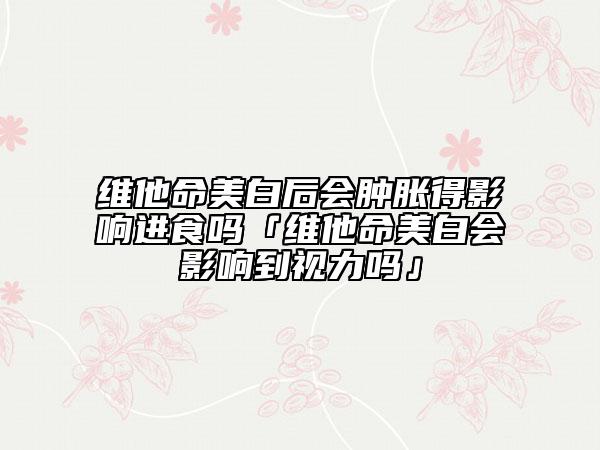 維他命美白后會腫脹得影響進食嗎「維他命美白會影響到視力嗎」