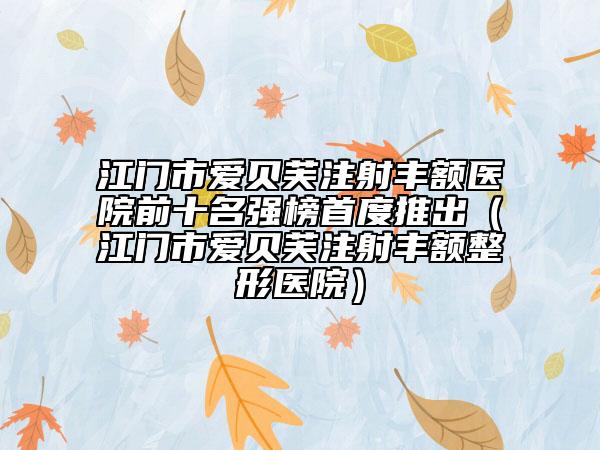 江門市愛貝芙注射豐額醫(yī)院前十名強榜首度推出（江門市愛貝芙注射豐額整形醫(yī)院）