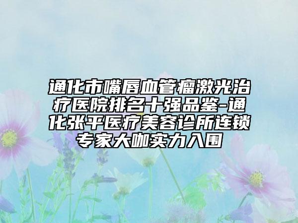通化市嘴唇血管瘤激光治療醫(yī)院排名十強品鑒-通化張平醫(yī)療美容診所連鎖專家大咖實力入圍