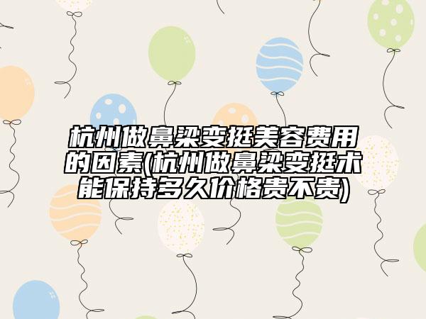 杭州做鼻梁變挺美容費(fèi)用的因素(杭州做鼻梁變挺術(shù)能保持多久價(jià)格貴不貴)