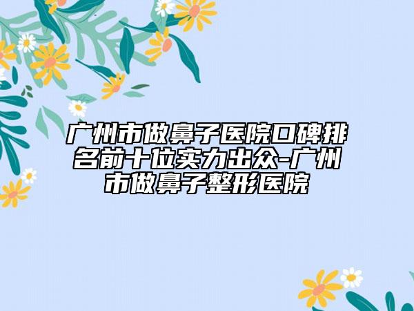 廣州市做鼻子醫(yī)院口碑排名前十位實(shí)力出眾-廣州市做鼻子整形醫(yī)院