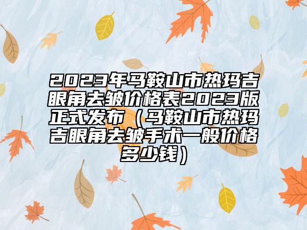 2023年馬鞍山市熱瑪吉眼角去皺價格表2023版正式發(fā)布（馬鞍山市熱瑪吉眼角去皺手術(shù)一般價格多少錢）