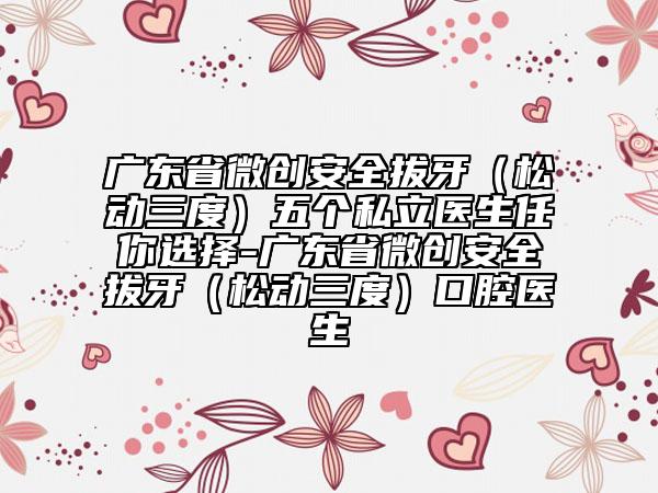 廣東省微創(chuàng)安全拔牙（松動三度）五個(gè)私立醫(yī)生任你選擇-廣東省微創(chuàng)安全拔牙（松動三度）口腔醫(yī)生