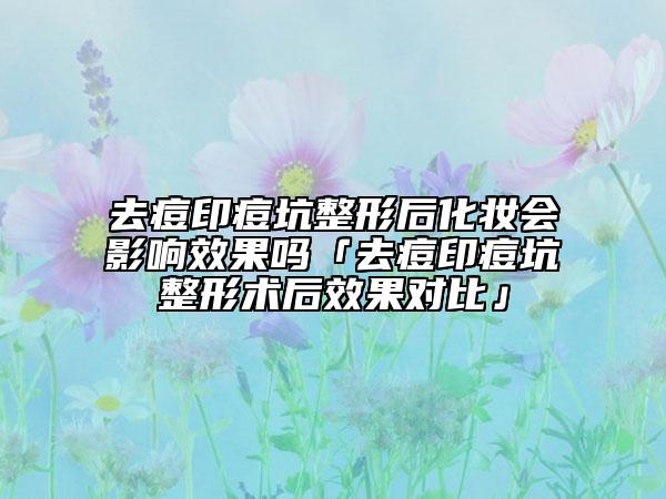 去痘印痘坑整形后化妝會(huì)影響效果嗎「去痘印痘坑整形術(shù)后效果對(duì)比」